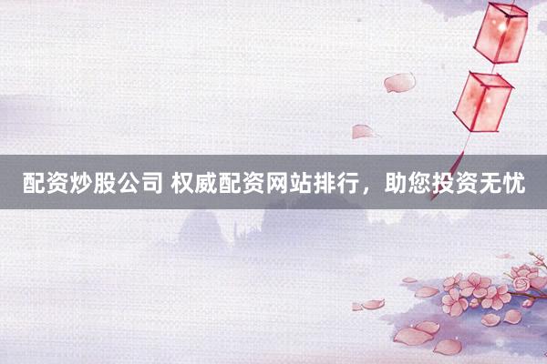 配资炒股公司 权威配资网站排行，助您投资无忧