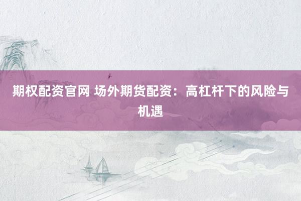 期权配资官网 场外期货配资：高杠杆下的风险与机遇
