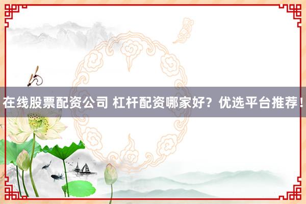 在线股票配资公司 杠杆配资哪家好？优选平台推荐！