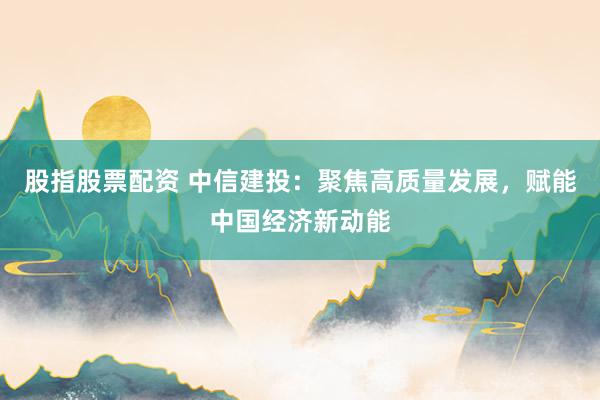股指股票配资 中信建投：聚焦高质量发展，赋能中国经济新动能