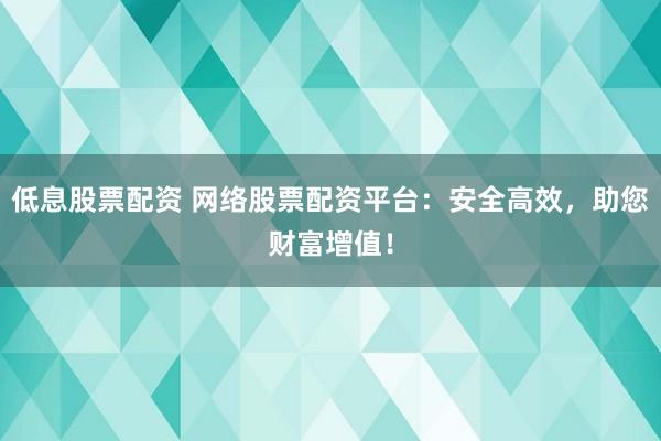 低息股票配资 网络股票配资平台：安全高效，助您财富增值！