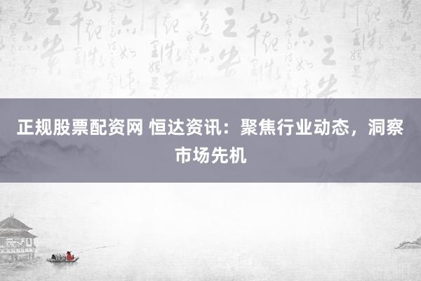 正规股票配资网 恒达资讯：聚焦行业动态，洞察市场先机
