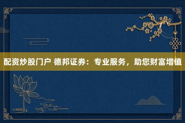 配资炒股门户 德邦证券：专业服务，助您财富增值