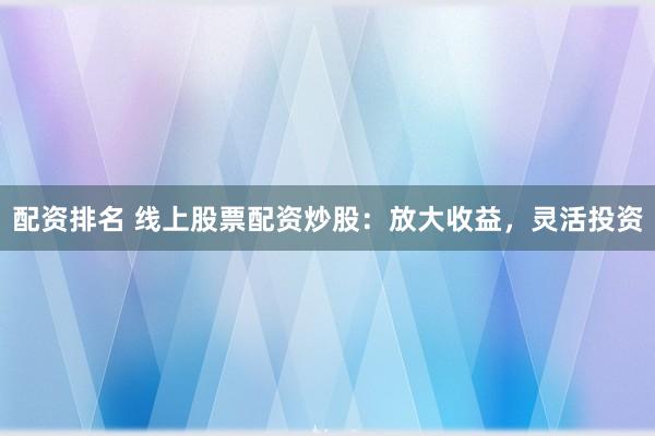 配资排名 线上股票配资炒股：放大收益，灵活投资