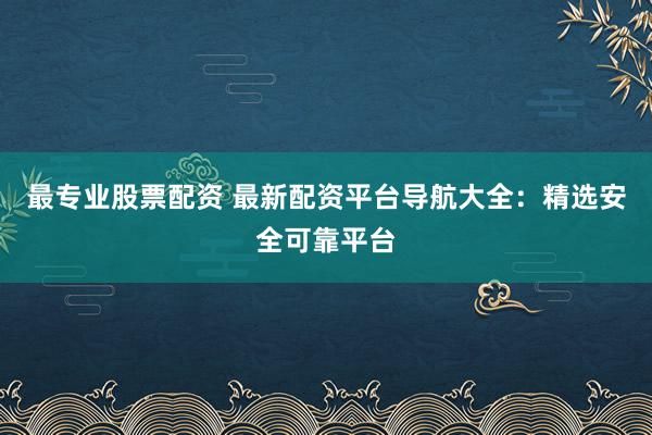 最专业股票配资 最新配资平台导航大全：精选安全可靠平台