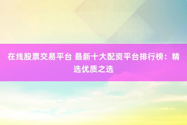 在线股票交易平台 最新十大配资平台排行榜：精选优质之选