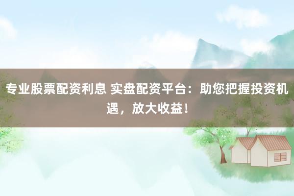 专业股票配资利息 实盘配资平台：助您把握投资机遇，放大收益！