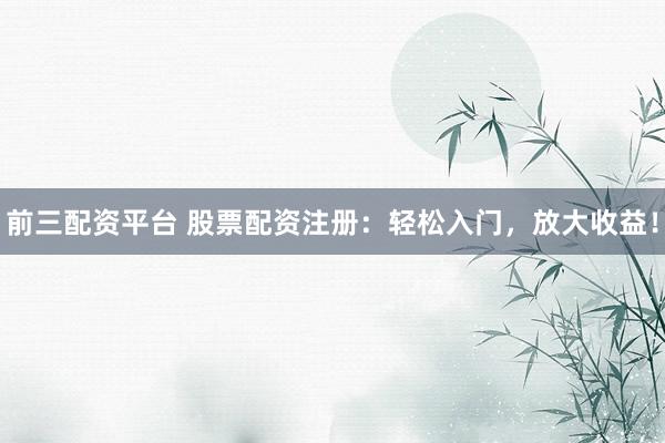 前三配资平台 股票配资注册：轻松入门，放大收益！