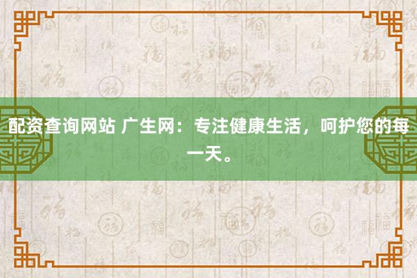 配资查询网站 广生网：专注健康生活，呵护您的每一天。