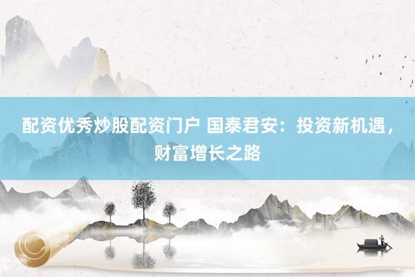 配资优秀炒股配资门户 国泰君安：投资新机遇，财富增长之路
