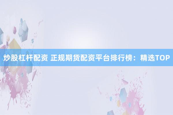 炒股杠杆配资 正规期货配资平台排行榜：精选TOP