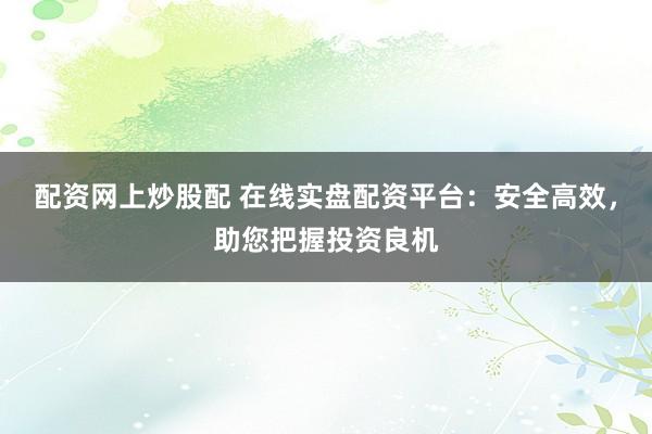 配资网上炒股配 在线实盘配资平台：安全高效，助您把握投资良机