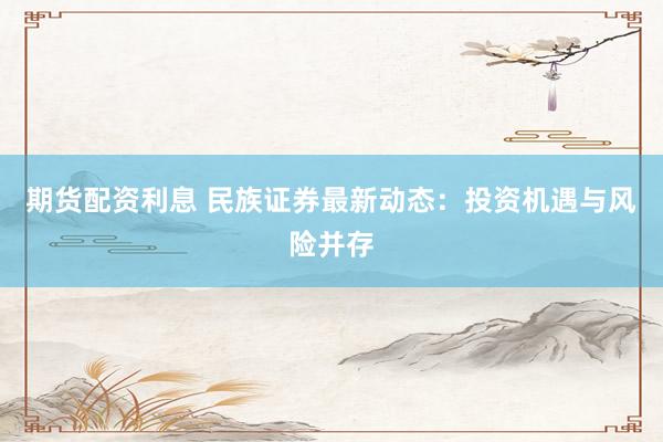 期货配资利息 民族证券最新动态：投资机遇与风险并存