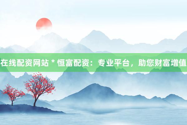 在线配资网站 * 恒富配资：专业平台，助您财富增值