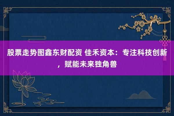 股票走势图鑫东财配资 佳禾资本：专注科技创新，赋能未来独角兽