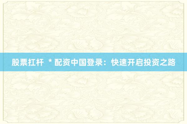 股票扛杆  * 配资中国登录：快速开启投资之路