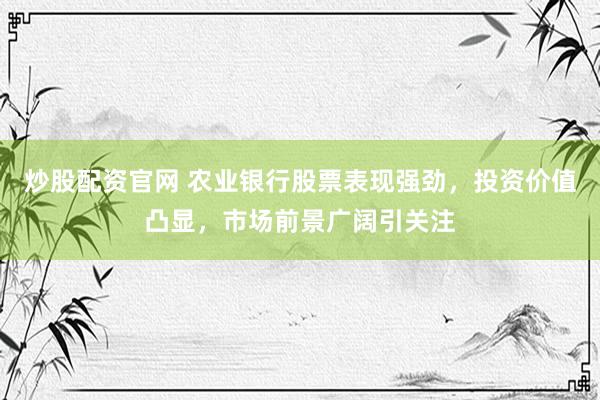 炒股配资官网 农业银行股票表现强劲，投资价值凸显，市场前景广阔引关注