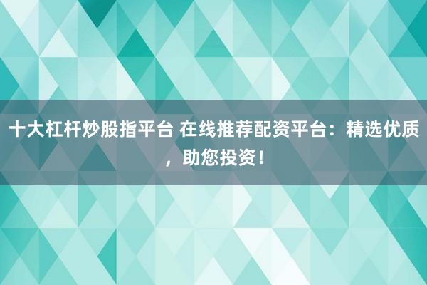 十大杠杆炒股指平台 在线推荐配资平台：精选优质，助您投资！