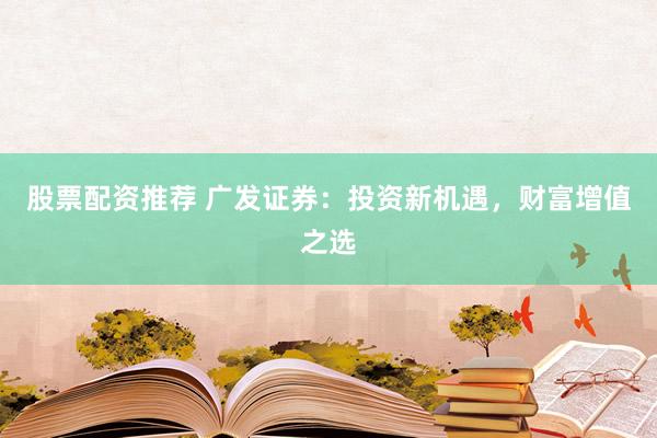 股票配资推荐 广发证券：投资新机遇，财富增值之选