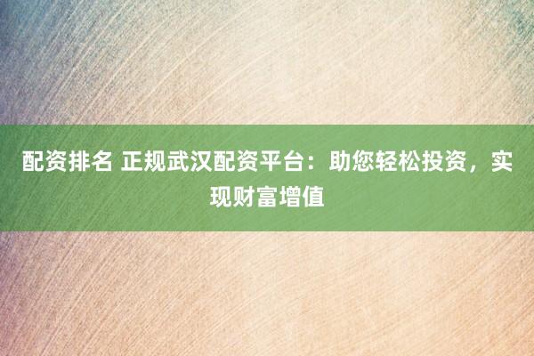 配资排名 正规武汉配资平台：助您轻松投资，实现财富增值