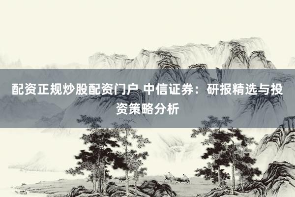 配资正规炒股配资门户 中信证券：研报精选与投资策略分析
