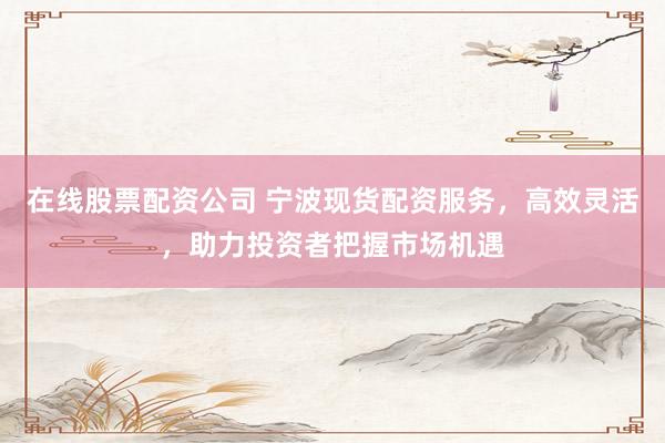 在线股票配资公司 宁波现货配资服务，高效灵活，助力投资者把握市场机遇