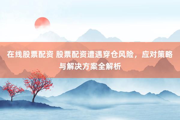 在线股票配资 股票配资遭遇穿仓风险，应对策略与解决方案全解析