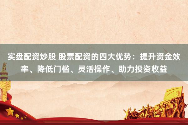 实盘配资炒股 股票配资的四大优势：提升资金效率、降低门槛、灵活操作、助力投资收益
