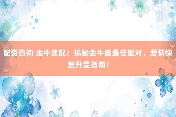 配资咨询 金牛速配：揭秘金牛座最佳配对，爱情快速升温指南！
