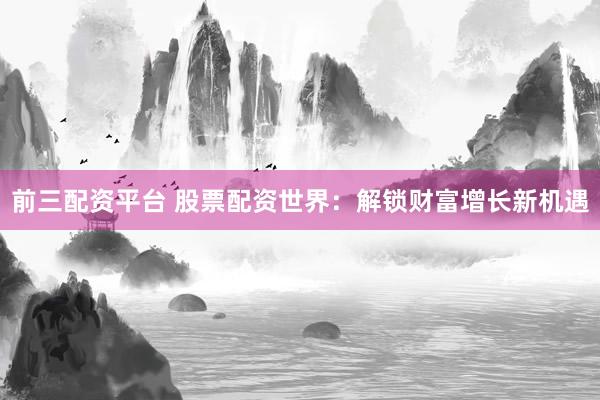 前三配资平台 股票配资世界：解锁财富增长新机遇