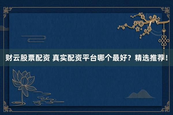 财云股票配资 真实配资平台哪个最好？精选推荐！