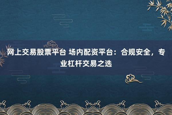 网上交易股票平台 场内配资平台：合规安全，专业杠杆交易之选
