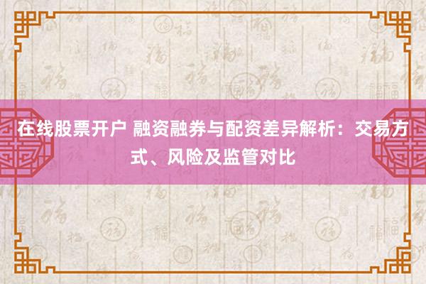 在线股票开户 融资融券与配资差异解析：交易方式、风险及监管对比