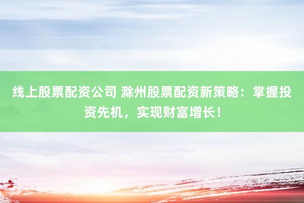 线上股票配资公司 滁州股票配资新策略：掌握投资先机，实现财富增长！