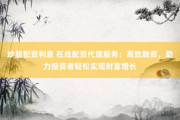 炒股配资利息 在线配资代理服务：高效融资，助力投资者轻松实现财富增长