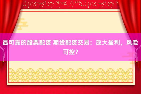最可靠的股票配资 期货配资交易：放大盈利，风险可控？