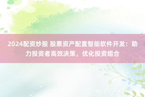 2024配资炒股 股票资产配置智能软件开发：助力投资者高效决策，优化投资组合
