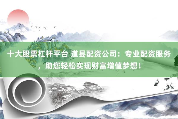 十大股票杠杆平台 道县配资公司：专业配资服务，助您轻松实现财富增值梦想！