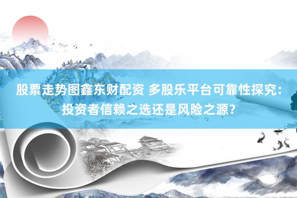 股票走势图鑫东财配资 多股乐平台可靠性探究：投资者信赖之选还是风险之源？