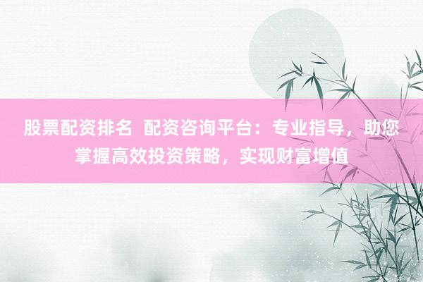 股票配资排名  配资咨询平台：专业指导，助您掌握高效投资策略，实现财富增值