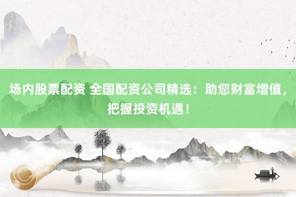 场内股票配资 全国配资公司精选：助您财富增值，把握投资机遇！