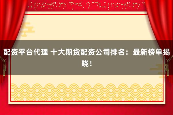 配资平台代理 十大期货配资公司排名：最新榜单揭晓！