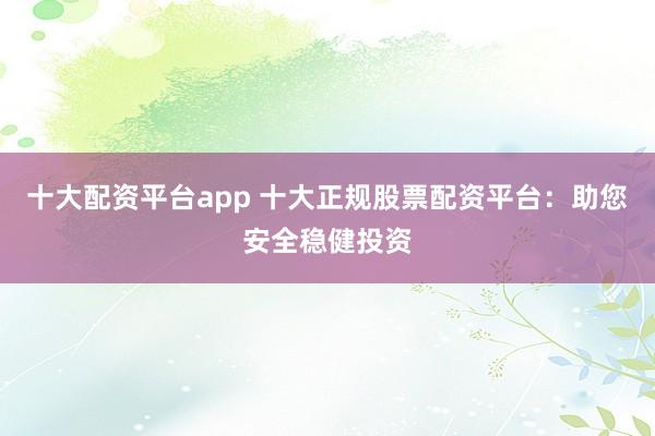 十大配资平台app 十大正规股票配资平台：助您安全稳健投资