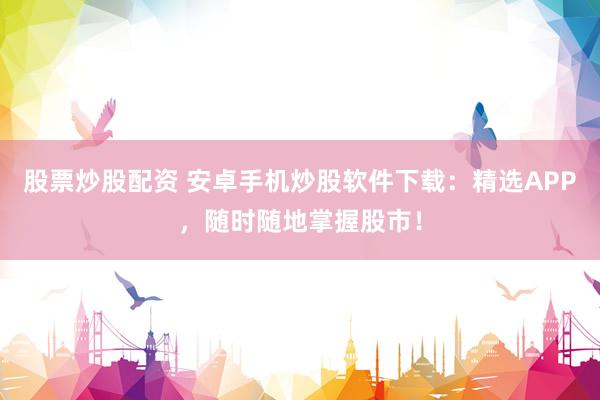股票炒股配资 安卓手机炒股软件下载：精选APP，随时随地掌握股市！