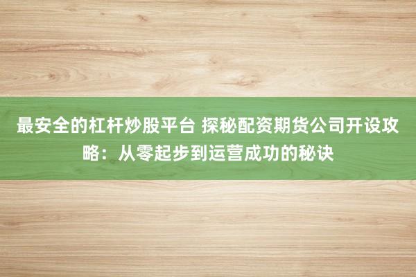 最安全的杠杆炒股平台 探秘配资期货公司开设攻略：从零起步到运营成功的秘诀