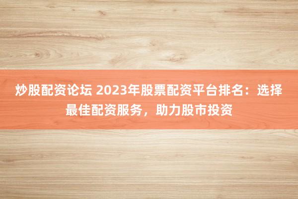 炒股配资论坛 2023年股票配资平台排名：选择最佳配资服务，助力股市投资
