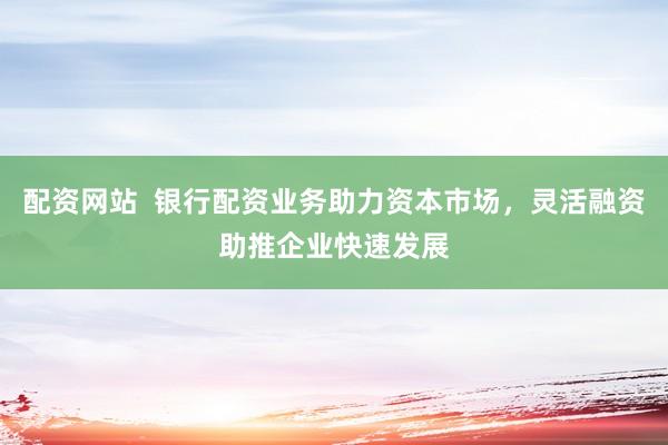 配资网站  银行配资业务助力资本市场，灵活融资助推企业快速发展