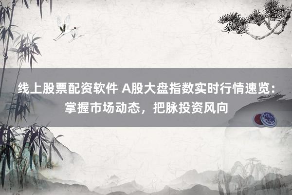 线上股票配资软件 A股大盘指数实时行情速览：掌握市场动态，把脉投资风向