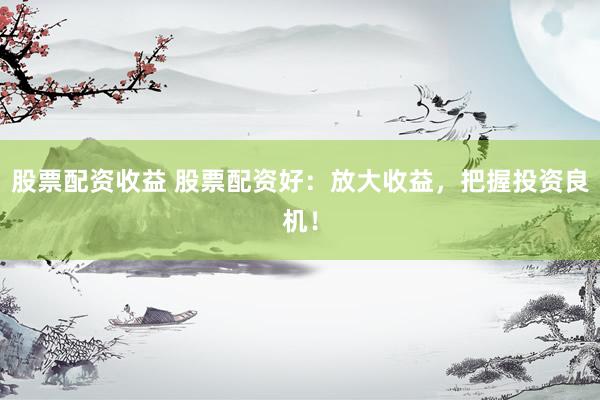 股票配资收益 股票配资好：放大收益，把握投资良机！