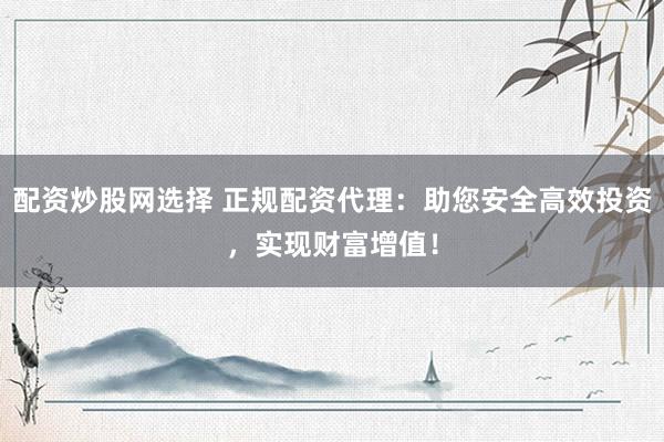 配资炒股网选择 正规配资代理：助您安全高效投资，实现财富增值！